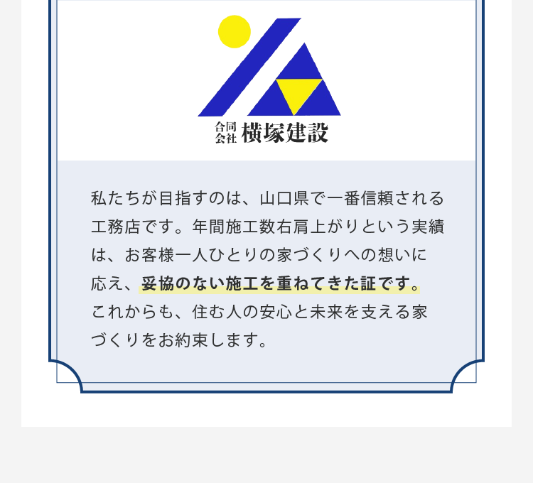 私たちが目指すのは、山口県で一番信頼される工務店です。年間施工数右肩上がりという実績は、お客様一人ひとりの家づくりへの想いに応え、妥協のない施工を重ねてきた証です。これからも、住む人の安心と未来を支える家づくりをお約束します。