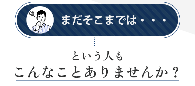 まだそこまでは...  という人もこんなことありませんか？