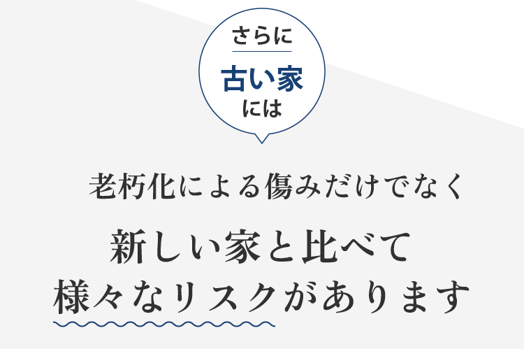 さらに 古い家には 老朽化による傷みだけでなく 新しい家と比べて 様々なリスクがあります
