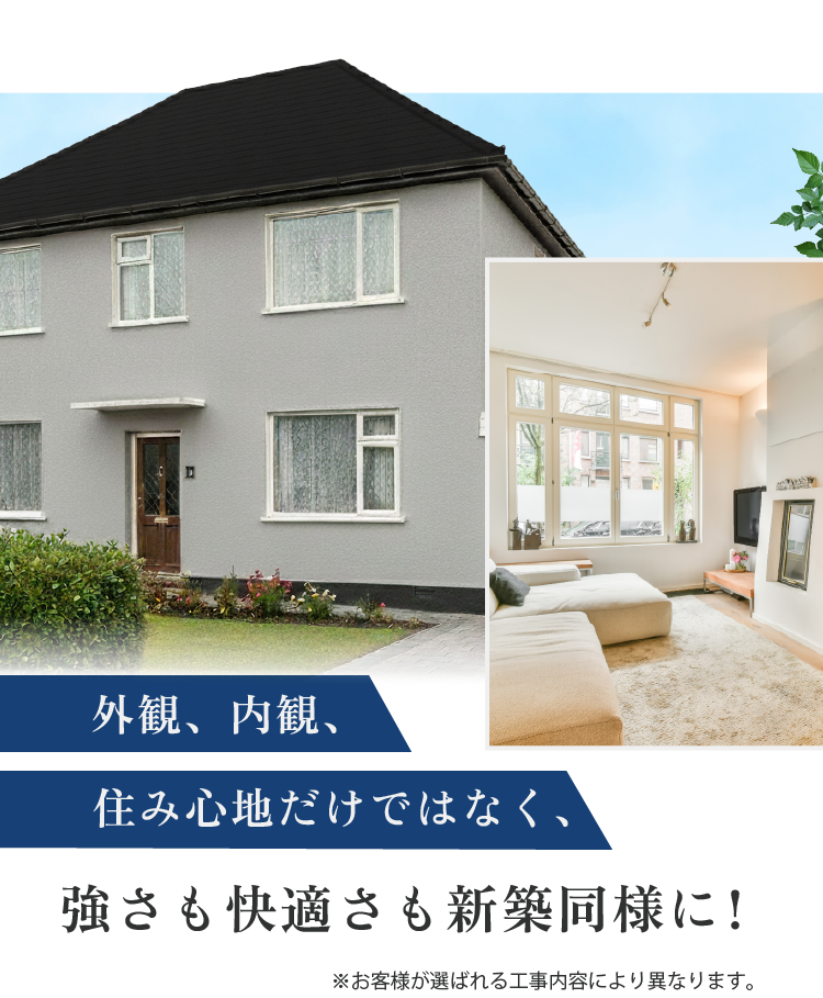 外観、内観、住み心地だけではなく強さも快適さも新築同様に! ※お客様が選ばれる工事内容により異なります。