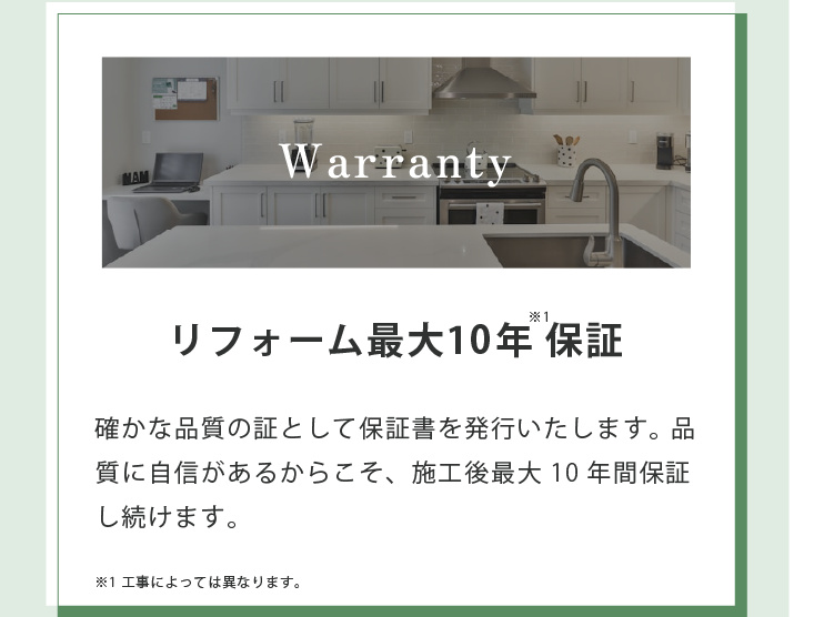 Warranty リフォーム最大10年保証※1 確かな品質の証として保証書を発行いたします。 品質に自信があるからこそ、施工後最大10年間保証し続けます。 ※1 工事によっては異なります。