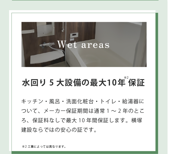 Wet areas 水回り5大設備の最大10年保証※2 キッチン・風呂・洗面化粧台・トイレ・給湯器について、メーカー保証期間は通常1~2年のところ、保証料なしで最大10年間保証します。横塚建設ならではの安心の証です。※2 工事によっては異なります。