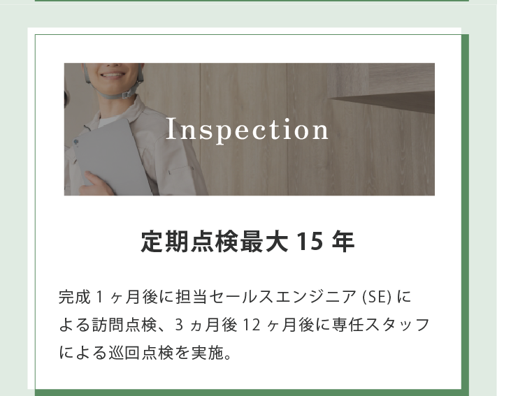 Inspection 定期点検最大15年 完成1ヶ月後に担当セールスエンジニア(SE)に よる訪問点検、3ヵ月後12ヶ月後に専任スタッフによる巡回点検を実施。