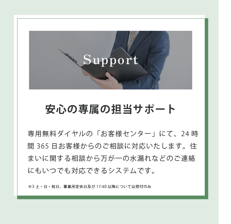 Support 安心の専属の担当サポート 専用無料ダイヤルの「お客様センター」にて、24時 間365日お客様からのご相談に対応いたします。住まいに関する相談から万が一の水漏れなどのご連絡にもいつでも対応できるシステムです。 ※3 土・日・祝日、事業所定休日及び17:40以降については受付のみ